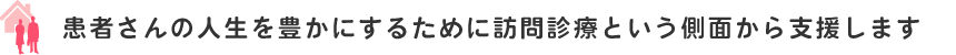 患者さんの人生を豊かにするために訪問診療という側面から支援します